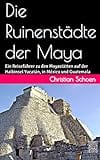 Die Ruinenstädte der Maya: Ein Reiseführer zu den Mayastätten auf der Halbinsel Yucatán, in México und Guatemala